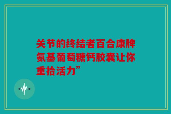 关节的终结者百合康牌氨基葡萄糖钙胶囊让你重拾活力”