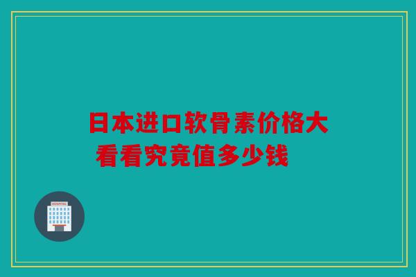 日本进口软骨素价格大 看看究竟值多少钱
