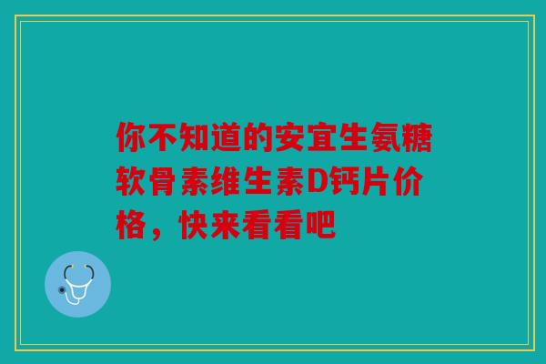 你不知道的安宜生氨糖软骨素维生素D钙片价格，快来看看吧