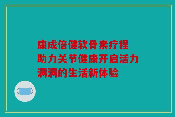 康成倍健软骨素疗程 助力关节健康开启活力满满的生活新体验