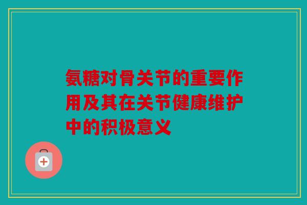 氨糖对骨关节的重要作用及其在关节健康维护中的积极意义