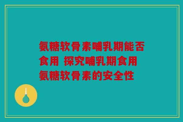 氨糖软骨素哺乳期能否食用 探究哺乳期食用氨糖软骨素的安全性