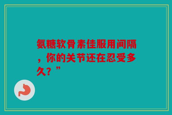 氨糖软骨素佳服用间隔，你的关节还在忍受多久？”