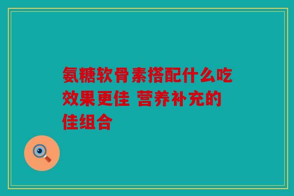 氨糖软骨素搭配什么吃效果更佳 营养补充的佳组合