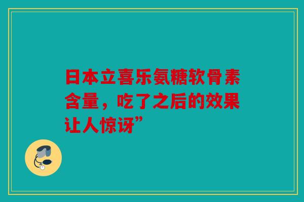 日本立喜乐氨糖软骨素含量，吃了之后的效果让人惊讶”