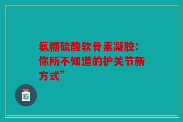 氨糖硫酸软骨素凝胶：你所不知道的护关节新方式”