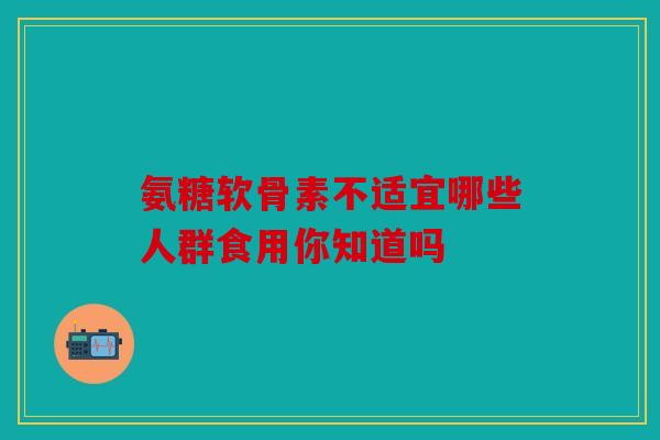 氨糖软骨素不适宜哪些人群食用你知道吗