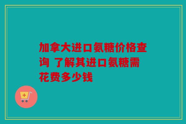 加拿大进口氨糖价格查询 了解其进口氨糖需花费多少钱