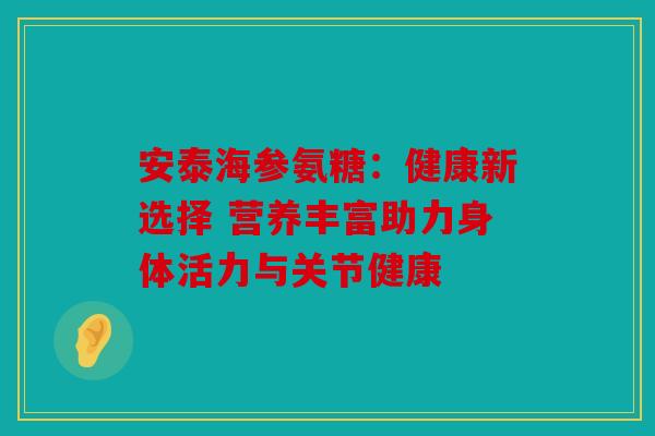 安泰海参氨糖：健康新选择 营养丰富助力身体活力与关节健康