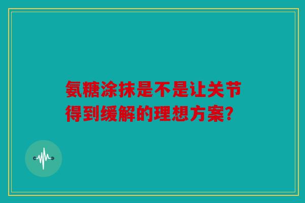 氨糖涂抹是不是让关节得到缓解的理想方案？