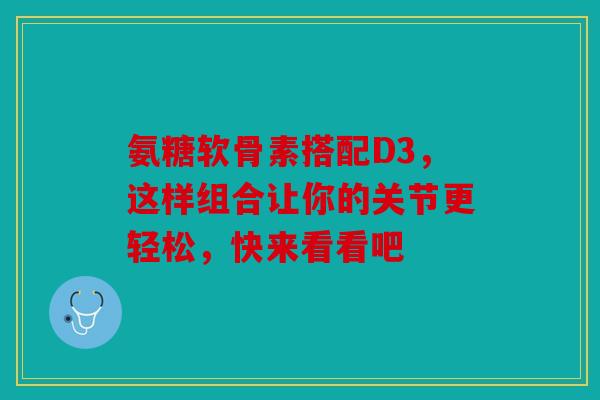 氨糖软骨素搭配D3，这样组合让你的关节更轻松，快来看看吧