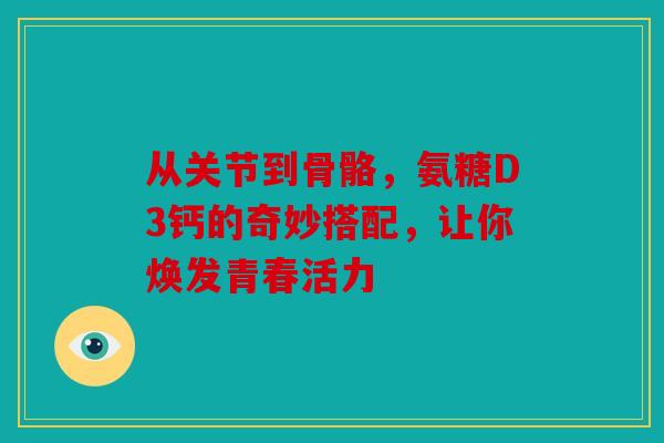 从关节到骨骼，氨糖D3钙的奇妙搭配，让你焕发青春活力