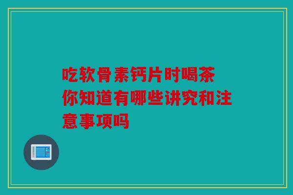 吃软骨素钙片时喝茶 你知道有哪些讲究和注意事项吗