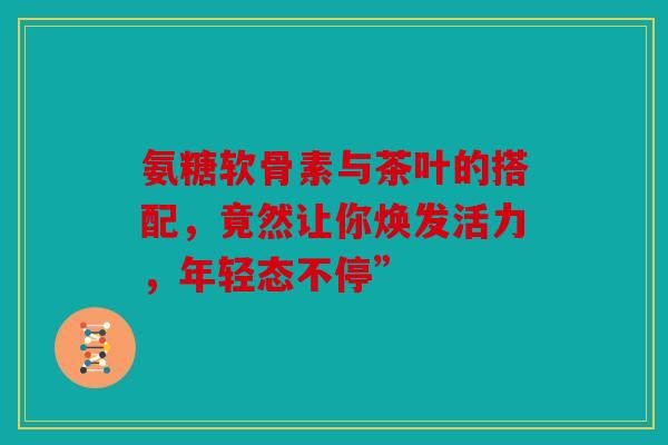氨糖软骨素与茶叶的搭配，竟然让你焕发活力，年轻态不停”