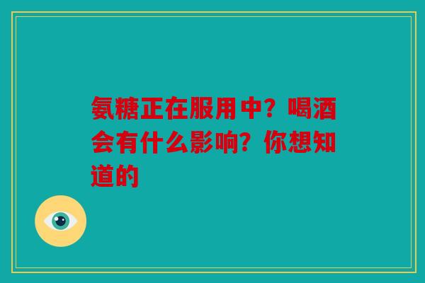氨糖正在服用中？喝酒会有什么影响？你想知道的