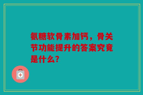 氨糖软骨素加钙，骨关节功能提升的答案究竟是什么？