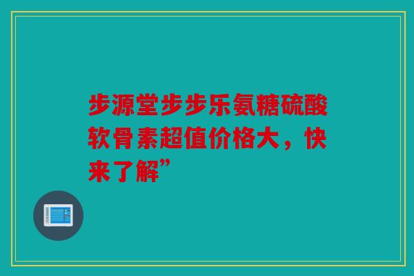 步源堂步步乐氨糖硫酸软骨素超值价格大，快来了解”