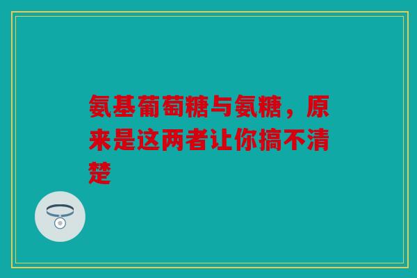 氨基葡萄糖与氨糖，原来是这两者让你搞不清楚