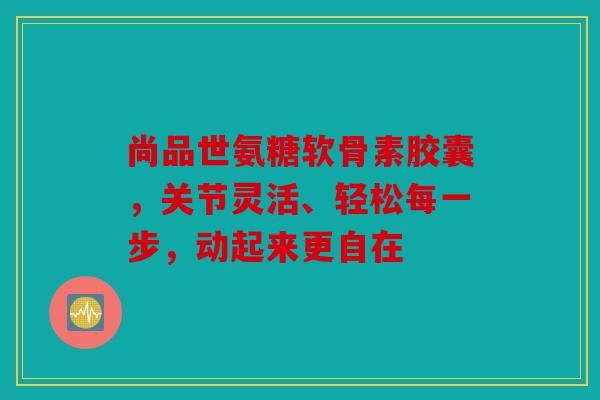 尚品世氨糖软骨素胶囊，关节灵活、轻松每一步，动起来更自在