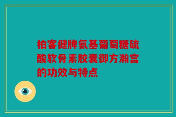 柏客健牌氨基葡萄糖硫酸软骨素胶囊御方瀚宫的功效与特点