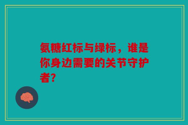 氨糖红标与绿标，谁是你身边需要的关节守护者？
