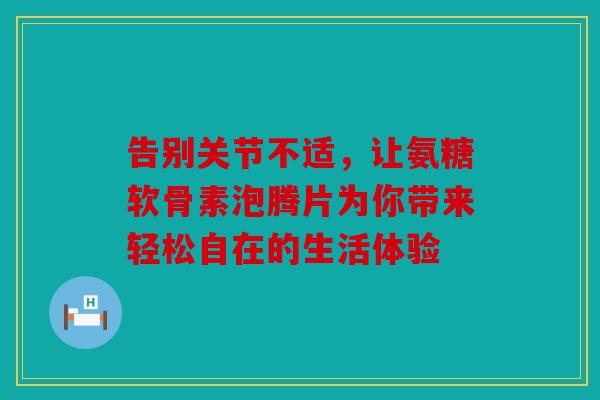 告别关节不适，让氨糖软骨素泡腾片为你带来轻松自在的生活体验