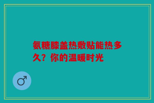 氨糖膝盖热敷贴能热多久？你的温暖时光