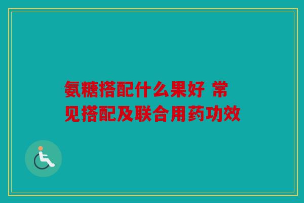 氨糖搭配什么果好 常见搭配及联合用药功效