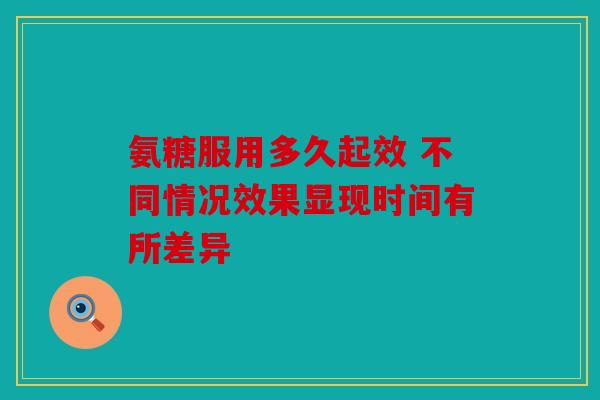 氨糖服用多久起效 不同情况效果显现时间有所差异