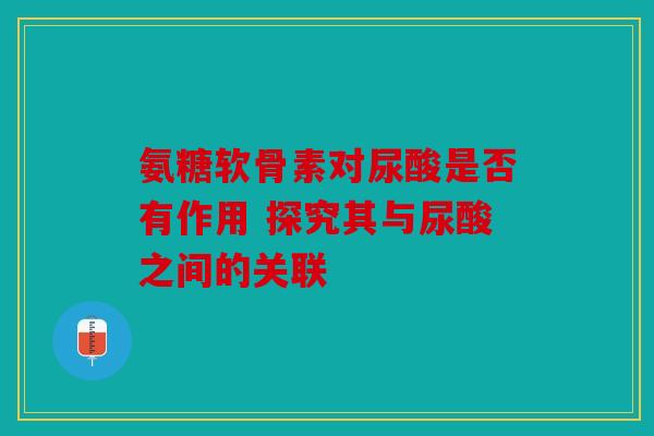 氨糖软骨素对尿酸是否有作用 探究其与尿酸之间的关联