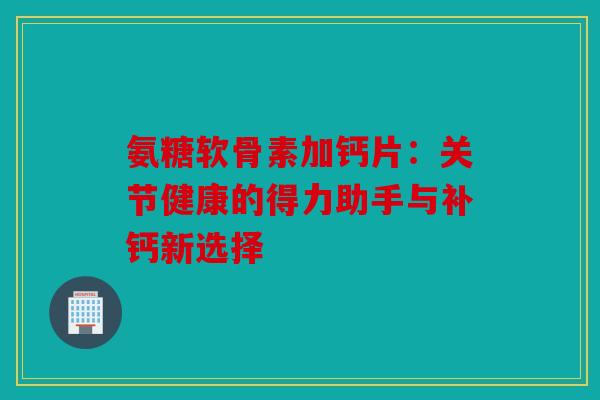 氨糖软骨素加钙片：关节健康的得力助手与补钙新选择
