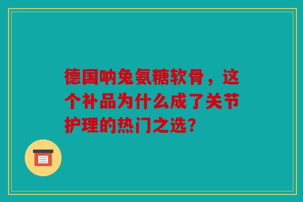 德国呐兔氨糖软骨，这个补品为什么成了关节护理的热门之选？