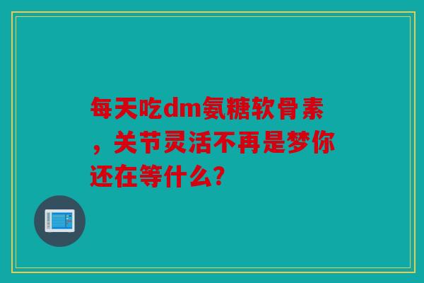 每天吃dm氨糖软骨素，关节灵活不再是梦你还在等什么？