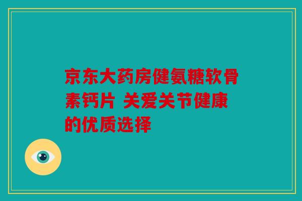 京东大药房健氨糖软骨素钙片 关爱关节健康的优质选择