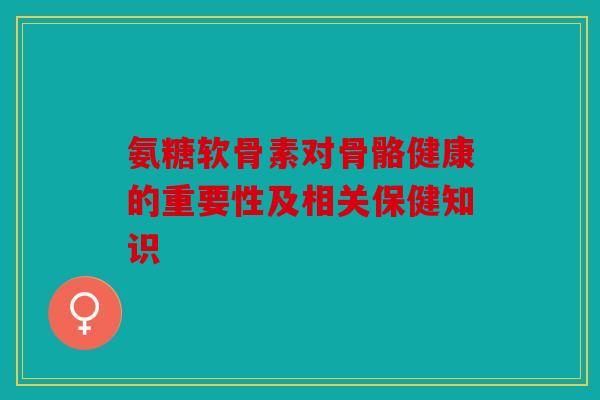 氨糖软骨素对骨骼健康的重要性及相关保健知识