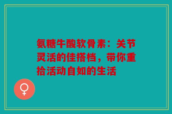 氨糖牛酸软骨素：关节灵活的佳搭档，带你重拾活动自如的生活