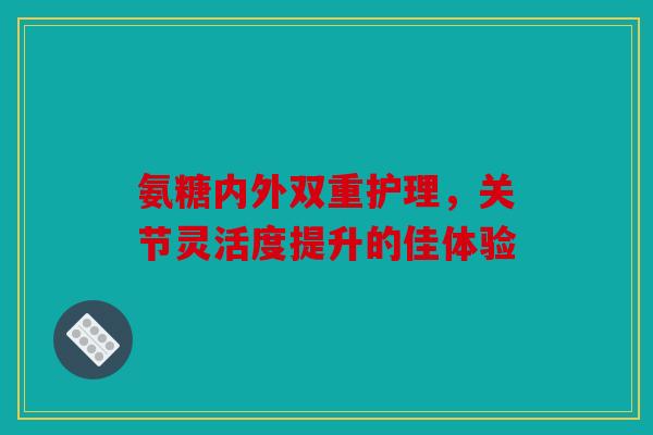 氨糖内外双重护理，关节灵活度提升的佳体验