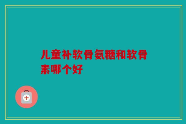 儿童补软骨氨糖和软骨素哪个好