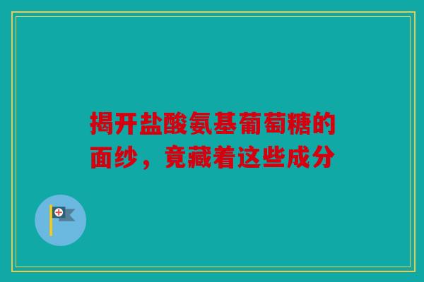 揭开盐酸氨基葡萄糖的面纱，竟藏着这些成分