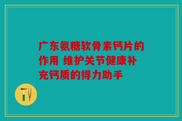 广东氨糖软骨素钙片的作用 维护关节健康补充钙质的得力助手
