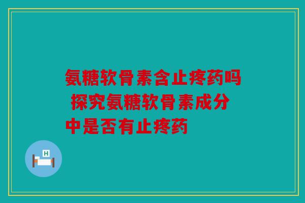 氨糖软骨素含止疼药吗 探究氨糖软骨素成分中是否有止疼药