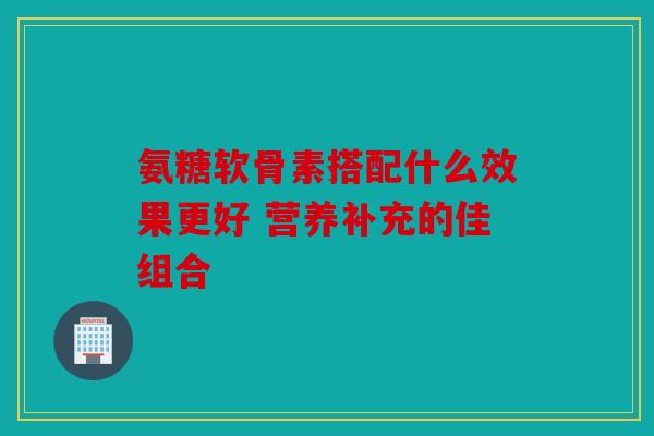 氨糖软骨素搭配什么效果更好 营养补充的佳组合