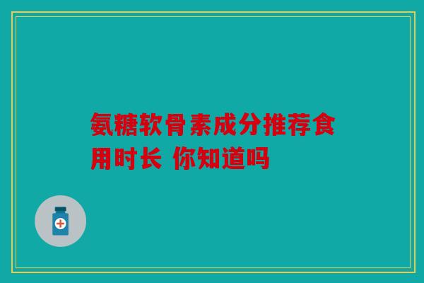 氨糖软骨素成分推荐食用时长 你知道吗