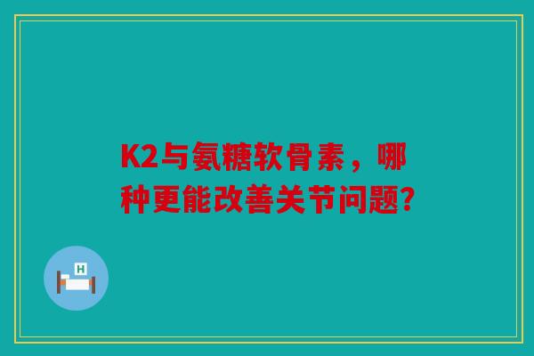 K2与氨糖软骨素，哪种更能改善关节问题？