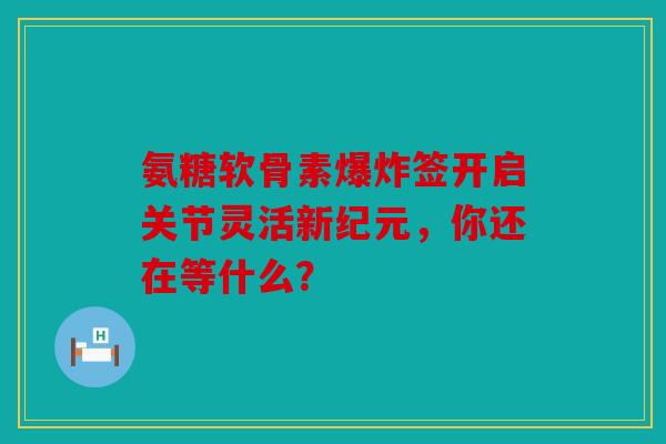 氨糖软骨素爆炸签开启关节灵活新纪元，你还在等什么？
