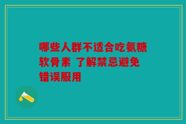 哪些人群不适合吃氨糖软骨素 了解禁忌避免错误服用