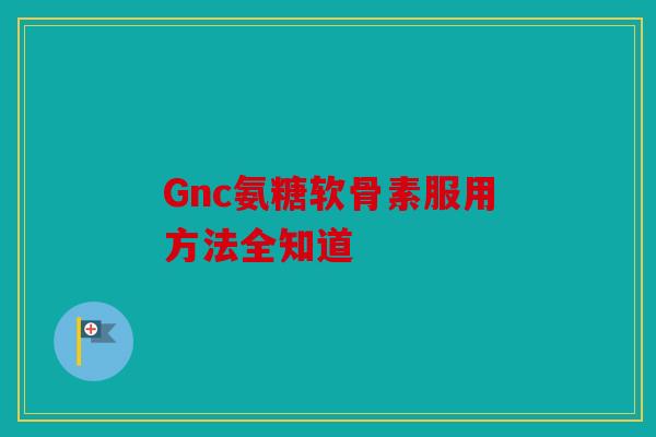Gnc氨糖软骨素服用方法全知道