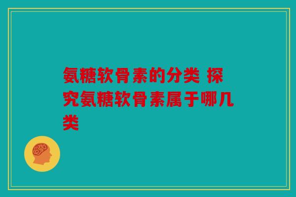 氨糖软骨素的分类 探究氨糖软骨素属于哪几类