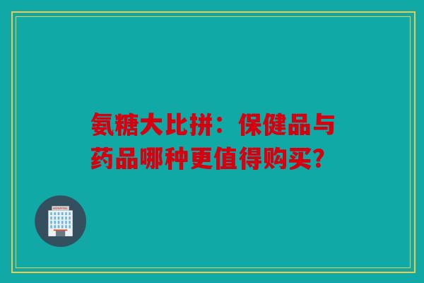 氨糖大比拼：保健品与药品哪种更值得购买？