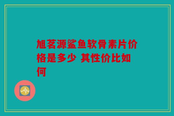 旭茗源鲨鱼软骨素片价格是多少 其性价比如何